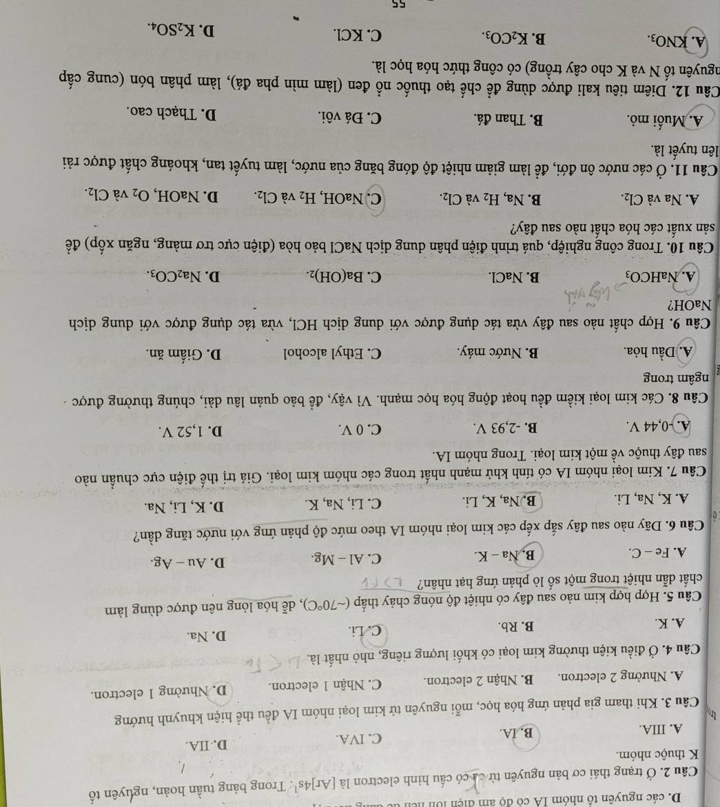 các nguyên tổ nhóm IA có độ am điện lới hiên
Câu 2. Ở trạng thái cơ bản nguyên tử ca có cấu hình electron là [Ar]4s^1. Trong bảng tuần hoàn, nguyên tố
K thuộc nhóm.
A. IIIA. B. IA. C. IVA. D. IIA.
Câu 3. Khi tham gia phản ứng hóa học, mỗi nguyên tử kim loại nhóm IA đều thể hiện khuynh hướng
A. Nhường 2 electron. B. Nhận 2 electron. C. Nhận 1 electron. D. Nhường 1 electron.
Câu 4. Ở điều kiện thường kim loại có khối lượng riêng, nhỏ nhất là.
A. K. B. Rb. C. Li. D. Na.
Câu 5. Hợp hợp kim nào sau đây có nhiệt độ nóng chảy thấp (sim 70°C) , dễ hóa lỏng nên được dùng làm
chất dẫn nhiệt trong một số lò phản ứng hạt nhân?
A. Fe - C. B. Na - K. C. Al - Mg. D. Au - Ag.
Câu 6. Dãy nào sau đây sắp xếp các kim loại nhóm IA theo mức độ phản ứng với nước tăng dần?
0
A. K, Na, Li. B. Na, K, Li. C. Li, Na, K. D. K, Li, Na.
Câu 7. Kim loại nhóm IA có tính khử mạnh nhất trong các nhóm kim loại. Giá trị thể điện cực chuẩn nào
sau đây thuộc về một kim loại. Trong nhóm IA.
A. -0,44 V. B. -2,93 V. C. 0 V. D. 1,52 V.
Câu 8. Các kim loại kiềm đều hoạt động hóa học mạnh. Vì vậy, đề bảo quản lâu dài, chúng thường được 
ngâm trong
A. Dầu hỏa. B. Nước máy. C. Ethyl alcohol D. Giấm ăn.
Câu 9. Hợp chất nào sau đây vừa tác dụng được với dung dịch HCl, vừa tác dụng được với dung dịch
NaOH?
A. NaHCO₃ B. NaCl. C. Ba(OH)_2. D. Na_2CO_3.
Câu 10. Trong công nghiệp, quá trình điện phân dung dịch NaCl bảo hòa (điện cực trơ màng, ngăn xốp) đề
sản xuất các hóa chất nào sau đây?
A. Na và Cl_2. B. Na, H_2 và Cl_2. C. NaOH, H_2 và Cl_2. D. NaOH, O_2 và Cl_2.
Câu 11. Ở các nước ôn đới, đề làm giảm nhiệt độ đóng băng của nước, làm tuyết tan, khoáng chất được rải
lên tuyết là.
A. Muối mỏ. B. Than đá. C. Đá vôi. D. Thạch cao.
Câu 12. Diêm tiêu kali được dùng để chế tạo thuốc nổ đen (làm mìn pha đá), làm phân bón (cung cấp
nguyên tố N và K cho cây trồng) có công thức hóa học là.
A. KNO_3. B. K_2CO_3. C. KCl.
D. K_2SO_4.
55