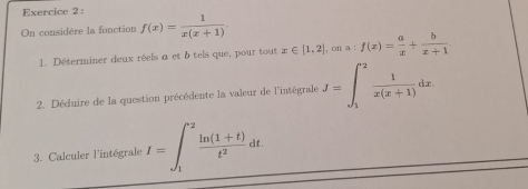 On considère la fonction f(x)= 1/x(x+1) . 
1. Déterminer deux réels a et δ tels que, pour tout x∈ [1,2], cna:f(x)= a/x + b/x+1 . 
2. Déduire de la question précédente la valeur de l'intégrale J=∈t _1^(2frac 1)x(x+1)dx
3. Calculer l'intégrale I=∈t _1^((+2)frac ln (1+t))t^2dt