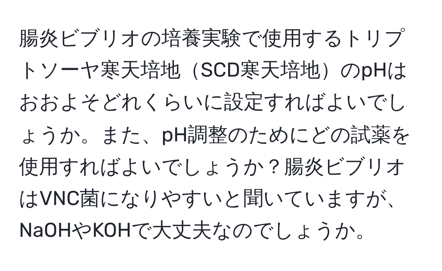 腸炎ビブリオの培養実験で使用するトリプトソーヤ寒天培地SCD寒天培地のpHはおおよそどれくらいに設定すればよいでしょうか。また、pH調整のためにどの試薬を使用すればよいでしょうか？腸炎ビブリオはVNC菌になりやすいと聞いていますが、NaOHやKOHで大丈夫なのでしょうか。