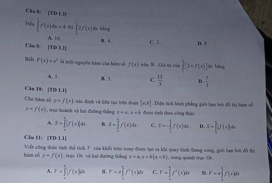 [TD 1.2]
Nếu ∈tlimits _0^(1f(x)dx=4 thì ∈tlimits _0^12f(x)dx bằng
A. 16. B. 4 . C. 2 . D. 8 .
Câu 9: 10 D 3.2|
Biết F(x)=x^2) là một nguyên hàm của hàm số f(x) trên R . Giá trị của ∈tlimits _1^(2[2+f(x)] dx bằng
A. 5 . B. 3 . C. frac 13)3. D.  7/3 .
Câu 10: [TD 1.1]
Cho hàm số y=f(x) xác định và liên tục trên đoạn [a;b]. Diện tích hình phẳng giới hạn bởi đồ thị hàm số
y=f(x) , trục hoành và hai đường thẳng x=a,x=b được tính theo công thức
A. S=∈tlimits _a^(b|f(x)|dx. B. S=∈tlimits _a^bf(x)dx. C. S=-∈tlimits _a^bf(x)dx. D. S=∈tlimits _b^a|f(x)|dx.
Câu 11: [TD 1.1]
Viết công thức tính thể tích V của khối tròn xoay được tạo ra khi quay hình thang cong, giới hạn bởi đồ thị
hàm số y=f(x) , trục Ox và hai đường thẳng x=a,x=b(a , xung quanh trục Ox .
A. V=∈tlimits _a^b|f(x)|dx B. V=π ∈tlimits _a^bf^2)(x)dx C. V=∈tlimits _a^(bf^2)(x)dx D. V=π ∈tlimits _a^bf(x)dx