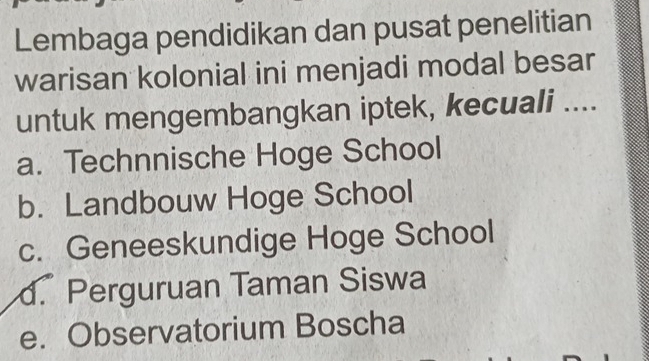 Lembaga pendidikan dan pusat penelitian
warisan kolonial ini menjadi modal besar
untuk mengembangkan iptek, kecuali ....
a. Technnische Hoge School
b. Landbouw Hoge School
c. Geneeskundige Hoge School
d. Perguruan Taman Siswa
e. Observatorium Boscha