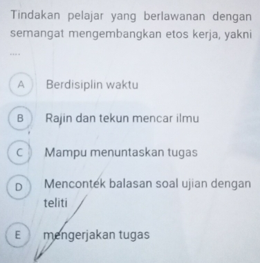 Tindakan pelajar yang berlawanan dengan
semangat mengembangkan etos kerja, yakni
…
A Berdisiplin waktu
B Rajin dan tekun mencar ilmu
C Mampu menuntaskan tugas
D Mencontek balasan soal ujian dengan
teliti
E mengerjakan tugas