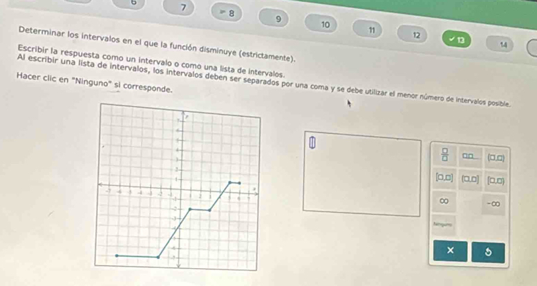 5 7
8
9
10
11 12 13 14
Determinar los intervalos en el que la función disminuye (estrictamente). 
Escribir la respuesta como un intervalo o como una lista de intervalos. 
Al escribir una lista de intervalos, los intervalos deben ser separados por una coma y se debe utilizar el menor número de intervalos posible. 
Hacer clic en "Ninguno" si corresponde.
 □ /□   □□ (□,□)
[0,□] (0,0] [□,□)
∞ -∞
f
× s