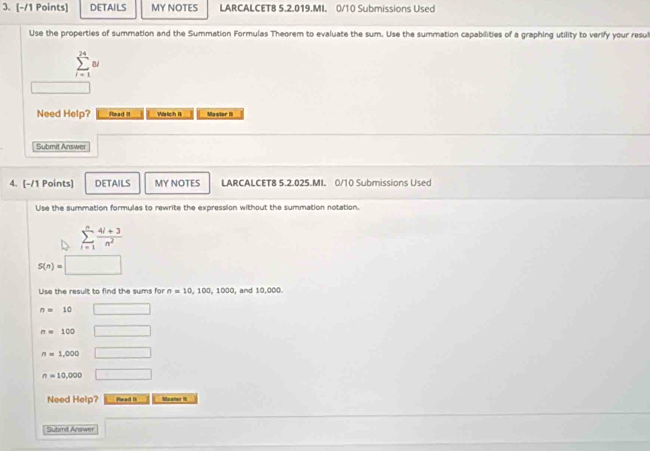 DETAILS MY NOTES LARCALCET8 5.2.019.MI. 0/10 Submissions Used 
Use the properties of summation and the Summation Formulas Theorem to evaluate the sum. Use the summation capabilities of a graphing utility to verify your resul
sumlimits _(i=1)^(24)8i
Need Help? Raad i1 Watch it Master II 
Submit Answer 
4. [-/1 Points) DETAILS MY NOTES LARCALCET8 5.2.025.MI. 0/10 Submissions Used 
Use the summation formulas to rewrite the expression without the summation notation.
sumlimits _(i=1)^n (4i+3)/n^2 
S(n)=□
Use the result to find the sums for n=10,100,1000 , and 10,000.
n= 10 □
n=100 □
n=1,000 □
n=10,000 □ 
Need Help? Read it Mawler It 
Submil Answer