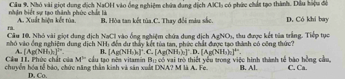 Nhỏ vài giọt dung dịch NaOH vào ống nghiệm chứa dung dịch AlCl_3 có phức chất tạo thành. Dầu hiệu đề
nhận biết sự tạo thành phức chất là
A. Xuất hiện kết tủa. B. Hòa tan kết tủa.C. Thay đổi màu sắc. D. Có khí bay
ra.
Câu 10. Nhỏ vài giọt dung dịch NaCl vào ống nghiệm chứa dung dịch AgNO_3 , thu được kết tủa trắng. Tiếp tục
nhỏ vào ổng nghiệm dung dịch N H_3 đến dư thấy kết tủa tan, phức chất được tạo thành có công thức?
A. [Ag(NH_3)_2]^2+. B. [Ag(NH_3)_6]^+. C. [Ag(NH_3)_2]^+ D. [Ag(NH_3)_2]^4+. 
Câu 11. Phức chất của M^(3+) cầu tạo nên vitamin B_12 có vai trò thiết yếu trong việc hình thành tế bào hồng cầu,
chuyển hóa tể bào, chức năng thần kinh và sản xuất DNA? M là A. Fe. B. Al. C. Ca.
D. Co.