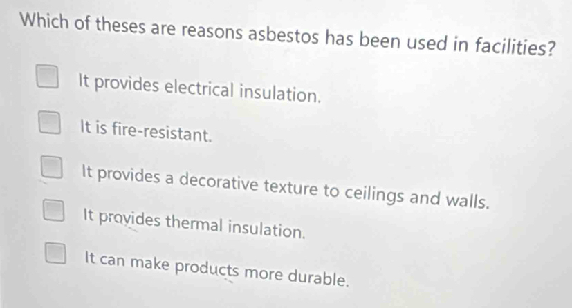 Which of theses are reasons asbestos has been used in facilities?
It provides electrical insulation.
It is fire-resistant.
It provides a decorative texture to ceilings and walls.
It provides thermal insulation.
It can make products more durable.