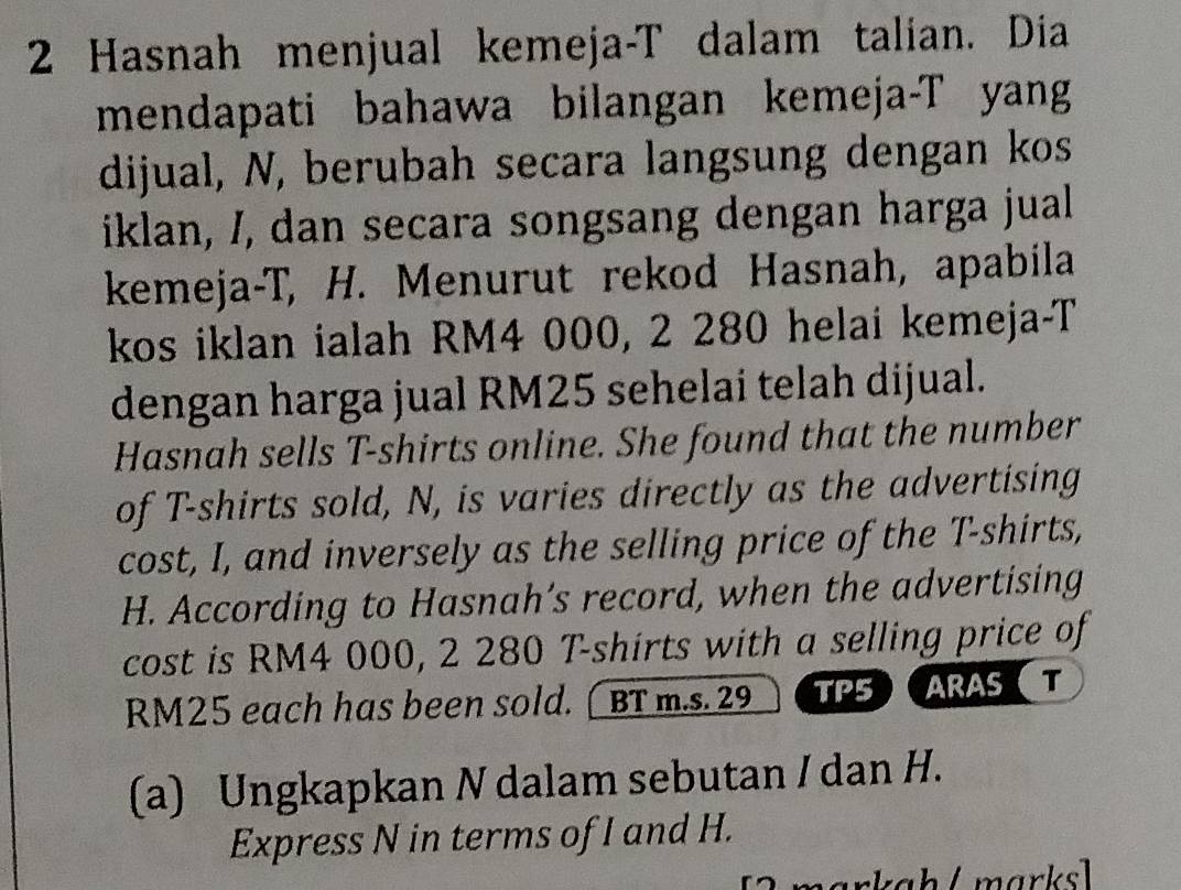 Hasnah menjual kemeja-T dalam talian. Dia 
mendapati bahawa bilangan kemeja-T yang 
dijual, N, berubah secara langsung dengan kos 
iklan, /, dan secara songsang dengan harga jual 
kemeja-T, H. Menurut rekod Hasnah, apabila 
kos iklan ialah RM4 000, 2 280 helai kemeja-T 
dengan harga jual RM25 sehelai telah dijual. 
Hasnah sells T-shirts online. She found that the number 
of T-shirts sold, N, is varies directly as the advertising 
cost, I, and inversely as the selling price of the T-shirts, 
H. According to Hasnah’s record, when the advertising 
cost is RM4 000, 2 280 T-shirts with a selling price of
RM25 each has been sold. [ BT m.s. 29 TP5ARAS T 
(a) Ungkapkan N dalam sebutan / dan H. 
Express N in terms of I and H. 
markah / marksl