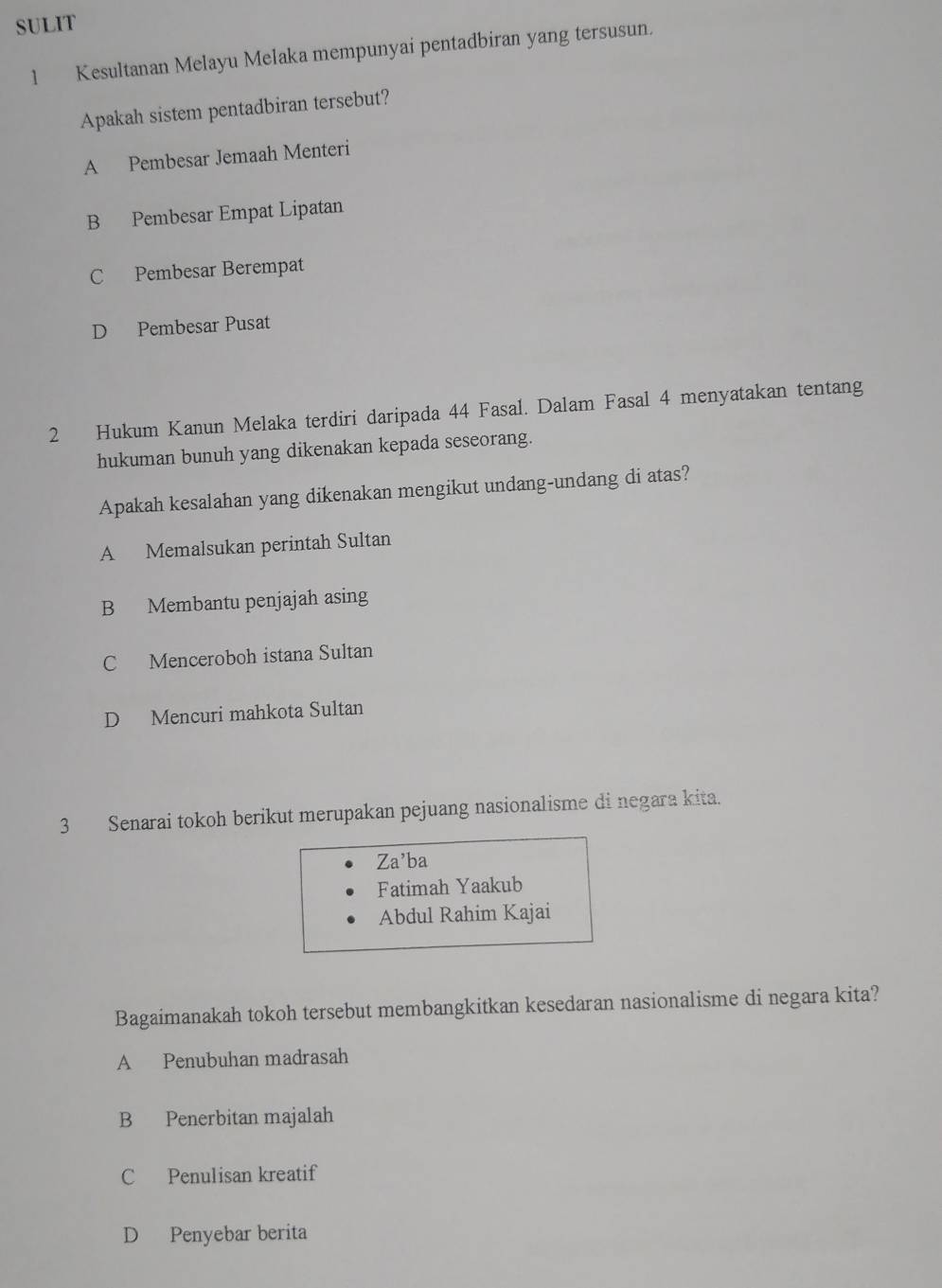 SULIT
1 Kesultanan Melayu Melaka mempunyai pentadbiran yang tersusun.
Apakah sistem pentadbiran tersebut?
A Pembesar Jemaah Menteri
B Pembesar Empat Lipatan
C Pembesar Berempat
D Pembesar Pusat
2 Hukum Kanun Melaka terdiri daripada 44 Fasal. Dalam Fasal 4 menyatakan tentang
hukuman bunuh yang dikenakan kepada seseorang.
Apakah kesalahan yang dikenakan mengikut undang-undang di atas?
A Memalsukan perintah Sultan
B Membantu penjajah asing
C Menceroboh istana Sultan
D Mencuri mahkota Sultan
3 Senarai tokoh berikut merupakan pejuang nasionalisme di negara kita.
Za’ba
Fatimah Yaakub
Abdul Rahim Kajai
Bagaimanakah tokoh tersebut membangkitkan kesedaran nasionalisme di negara kita?
A Penubuhan madrasah
B Penerbitan majalah
C Penulisan kreatif
D Penyebar berita