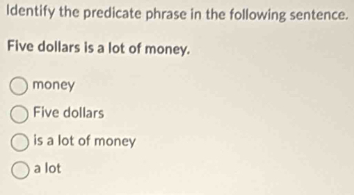 ldentify the predicate phrase in the following sentence.
Five dollars is a lot of money.
money
Five dollars
is a lot of money
a lot