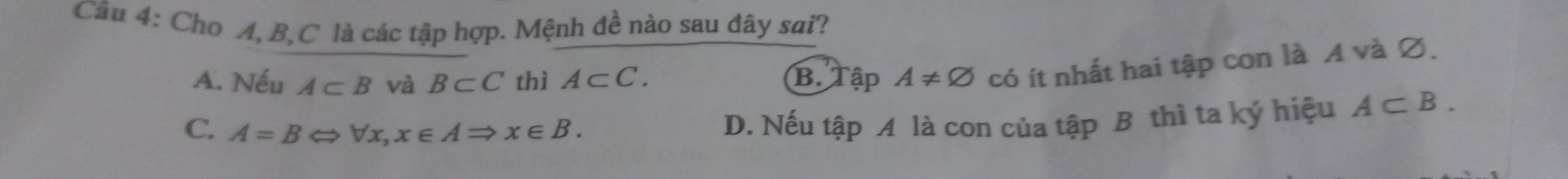 Cho A, B, C là các tập hợp. Mệnh đề nào sau đây sai?
A. Nếu A⊂ B và B⊂ C thì A⊂ C. B. Tập A!= varnothing có ít nhất hai tập con là A và ∅.
C. A=BLeftrightarrow forall x, x∈ ARightarrow x∈ B.
D. Nếu tập A là con của tập B thì ta ký hiệu A⊂ B.