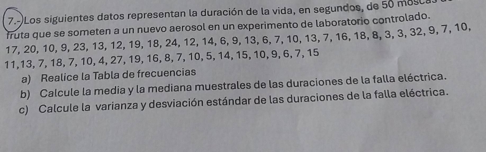 7.-)Los siguientes datos representan la duración de la vida, en segundos, de 50 mosca 
fruta que se someten a un nuevo aerosol en un experimento de laboratorio controlado.
17, 20, 10, 9, 23, 13, 12, 19, 18, 24, 12, 14, 6, 9, 13, 6, 7, 10, 13, 7, 16, 18, 8, 3, 3, 32, 9, 7, 10,
11, 13, 7, 18, 7, 10, 4, 27, 19, 16, 8, 7, 10, 5, 14, 15, 10, 9, 6, 7, 15
a) Realice la Tabla de frecuencias 
b) Calcule la media y la mediana muestrales de las duraciones de la falla eléctrica. 
c) Calcule la varianza y desviación estándar de las duraciones de la falla eléctrica.