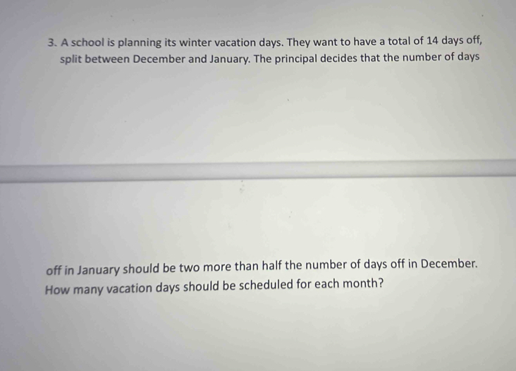 A school is planning its winter vacation days. They want to have a total of 14 days off, 
split between December and January. The principal decides that the number of days
off in January should be two more than half the number of days off in December. 
How many vacation days should be scheduled for each month?