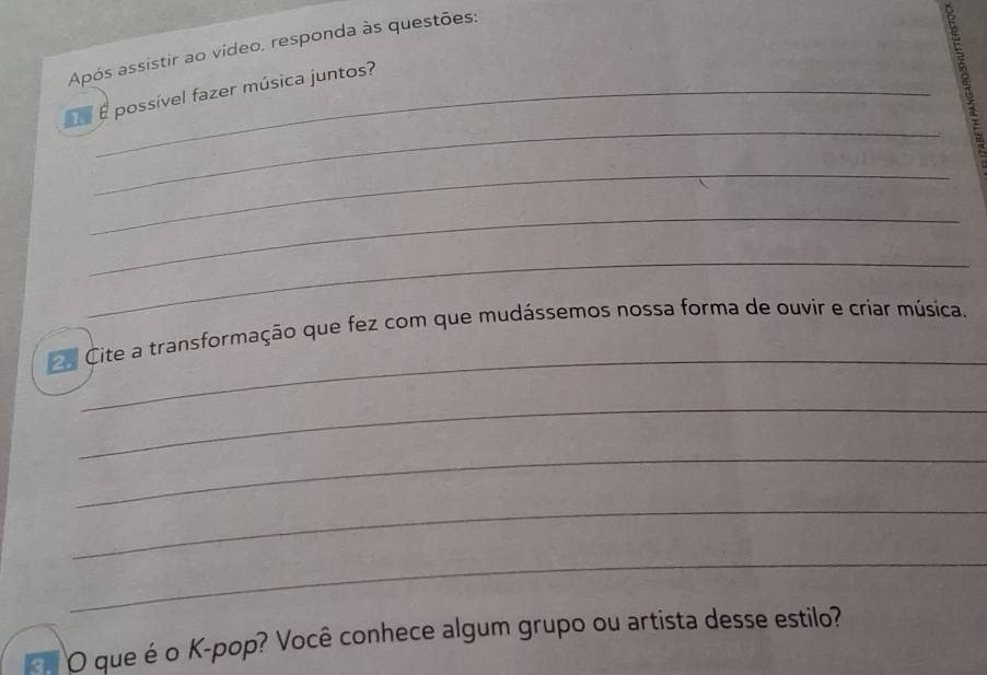 Após assistir ao vídeo, responda às questões: 
_ 
É possível fazer música juntos? 
_ 
_ 
_ 
_ 
e Cite a transformação que fez com que mudássemos nossa forma de ouvir e criar música. 
_ 
_ 
_ 
_ 
O que é o K-pop? Você conhece algum grupo ou artista desse estilo?