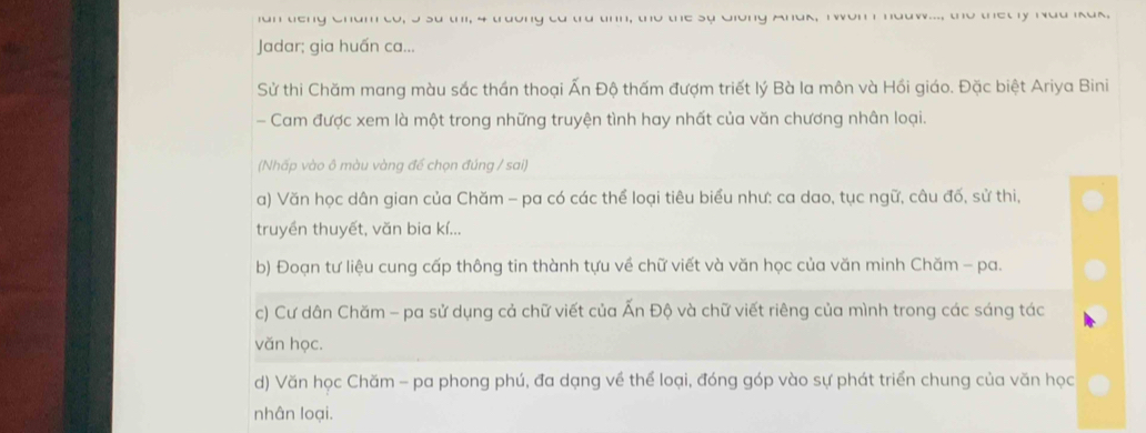 ian tieng Cham to, I su thi, 4 truờng ta trú tinn, tho the sự Giong Anak, T won I haaw..., the thet ly Nad Ikuk, 
Jadar; gia huấn ca... 
Sử thi Chăm mang màu sắc thần thoại Ấn Độ thấm đượm triết lý Bà la môn và Hồi giáo. Đặc biệt Ariya Bini 
- Cam được xem là một trong những truyện tình hay nhất của văn chương nhân loại. 
(Nhấp vào ô màu vàng đế chọn đúng / sai) 
a) Văn học dân gian của Chăm - pa có các thể loại tiêu biểu như: ca dao, tục ngữ, câu đố, sử thi, 
truyền thuyết, văn bia kí... 
b) Đoạn tư liệu cung cấp thông tin thành tựu về chữ viết và văn học của văn minh Chăm - pa. 
c) Cư dân Chăm - pa sử dụng cả chữ viết của Ấn Độ và chữ viết riêng của mình trong các sáng tác 
văn học. 
d) Văn học Chăm - pa phong phú, đa dạng về thể loại, đóng góp vào sự phát triển chung của văn học 
nhân loại.