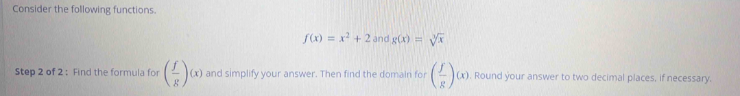 Consider the following functions.
f(x)=x^2+2 and g(x)=sqrt[3](x)
Step 2 of 2 : Find the formula for ( f/g )(x) and simplify your answer. Then find the domain for ( f/g )(x), . Round your answer to two decimal places, if necessary.