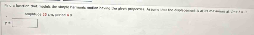 Find a function that models the simple harmonic motion having the given properties. Assume that the displacement is at its maximum at time t=0. 
amplitude 35 cm, period 4 s
y=□