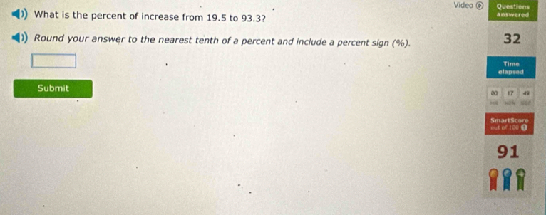 Video Questions 
What is the percent of increase from 19.5 to 93.3? answered 
Round your answer to the nearest tenth of a percent and include a percent sign (%).
32
Time 
elapsed 
Submit 
00 17 
SmartScore 
out of 100 Ω
91