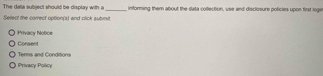 The data subject should be display with a _informing them about the data collection, use and disclosure policies upon first logir 
Select the correct option(s) and click submit. 
Privacy Notice 
Consent 
Terms and Conditions 
Privacy Policy