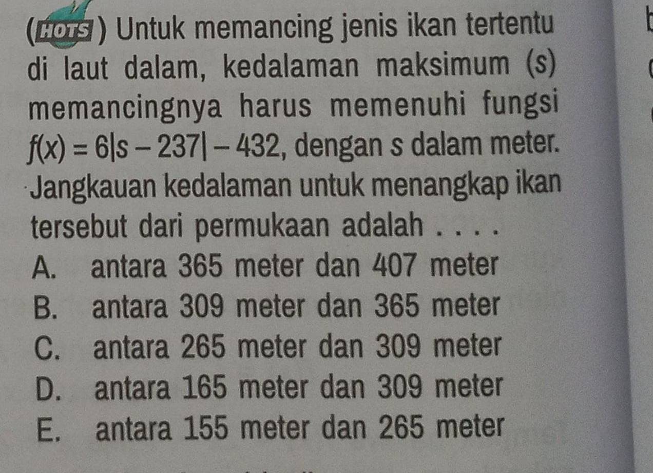 (LO ) Untuk memancing jenis ikan tertentu
di laut dalam, kedalaman maksimum (s)
memancingnya harus memenuhi fungsi
f(x)=6|s-237|-432 , dengan s dalam meter.
Jangkauan kedalaman untuk menangkap ikan
tersebut dari permukaan adalah . . . .
A. antara 365 meter dan 407 meter
B. antara 309 meter dan 365 meter
C. antara 265 meter dan 309 meter
D. antara 165 meter dan 309 meter
E. antara 155 meter dan 265 meter