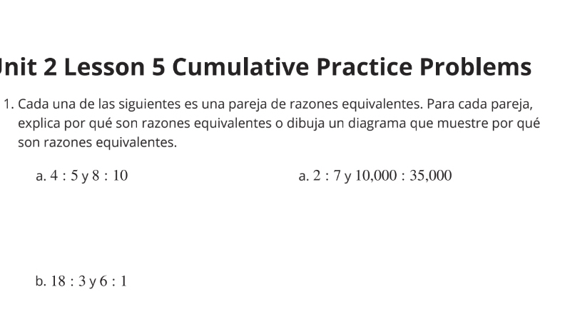 Init 2 Lesson 5 Cumulative Practice Problems
1. Cada una de las siguientes es una pareja de razones equivalentes. Para cada pareja,
explica por qué son razones equivalentes o dibuja un diagrama que muestre por qué
son razones equivalentes.
a. 4:5 y 8:10 a. 2:7 y 10,000:35,000
b. 18:3 y 6:1