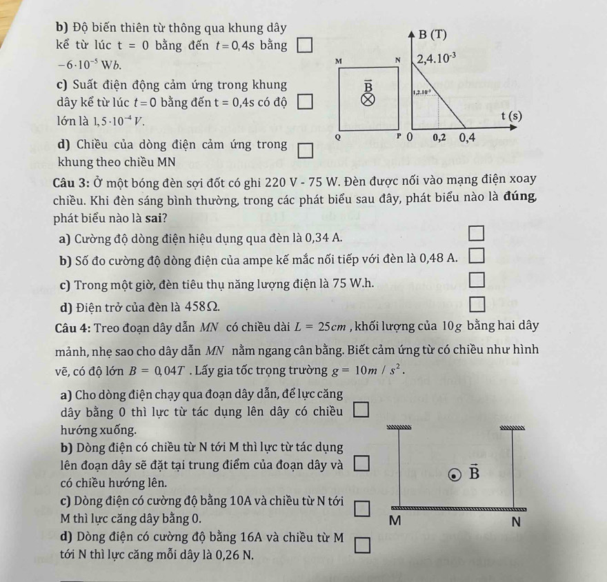 Độ biến thiên từ thông qua khung dây
kể từ lúc t=0 bằng đến t=0,4s bằng
-6· 10^(-5)Wb.
c) Suất điện động cảm ứng trong khung 
dây kể từ lúc t=0 bằng đến t=0,4scdot 0 độ
lón là 1,5· 10^(-4)V.
d) Chiều của dòng điện cảm ứng trong
khung theo chiều MN
Câu 3: Ở một bóng đèn sợi đốt có ghi 220 V - 75 W. Đèn được nối vào mạng điện xoay
chiều. Khi đèn sáng bình thường, trong các phát biểu sau đây, phát biểu nào là đúng,
phát biểu nào là sai?
a) Cường độ dòng điện hiệu dụng qua đèn là 0,34 A.
□
b) Số đo cường độ dòng điện của ampe kế mắc nối tiếp với đèn là 0,48 A. □
c) Trong một giờ, đèn tiêu thụ năng lượng điện là 75 W.h.
□
d) Điện trở của đèn là 458Ω.
□
Câu 4: Treo đoạn dây dẫn MN có chiều dài L=25cm , khối lượng của 10g bằng hai dây
mảnh, nhẹ sao cho dây dẫn MN nằm ngang cân bằng. Biết cảm ứng từ có chiều như hình
vẽ, có độ lớn B=0,04T Lấy gia tốc trọng trường g=10m/s^2.
a) Cho dòng điện chạy qua đoạn dây dẫn, để lực căng
dây bằng 0 thì lực từ tác dụng lên dây có chiều
hướng xuống. 
b) Dòng điện có chiều từ N tới M thì lực từ tác dụng
lên đoạn dây sẽ đặt tại trung điểm của đoạn dây và
có chiều hướng lên.
c) Dòng điện có cường độ bằng 10A và chiều từ N tới
M thì lực căng dây bằng 0. 
d) Dòng điện có cường độ bằng 16A và chiều từ M
tới N thì lực căng mỗi dây là 0,26 N.