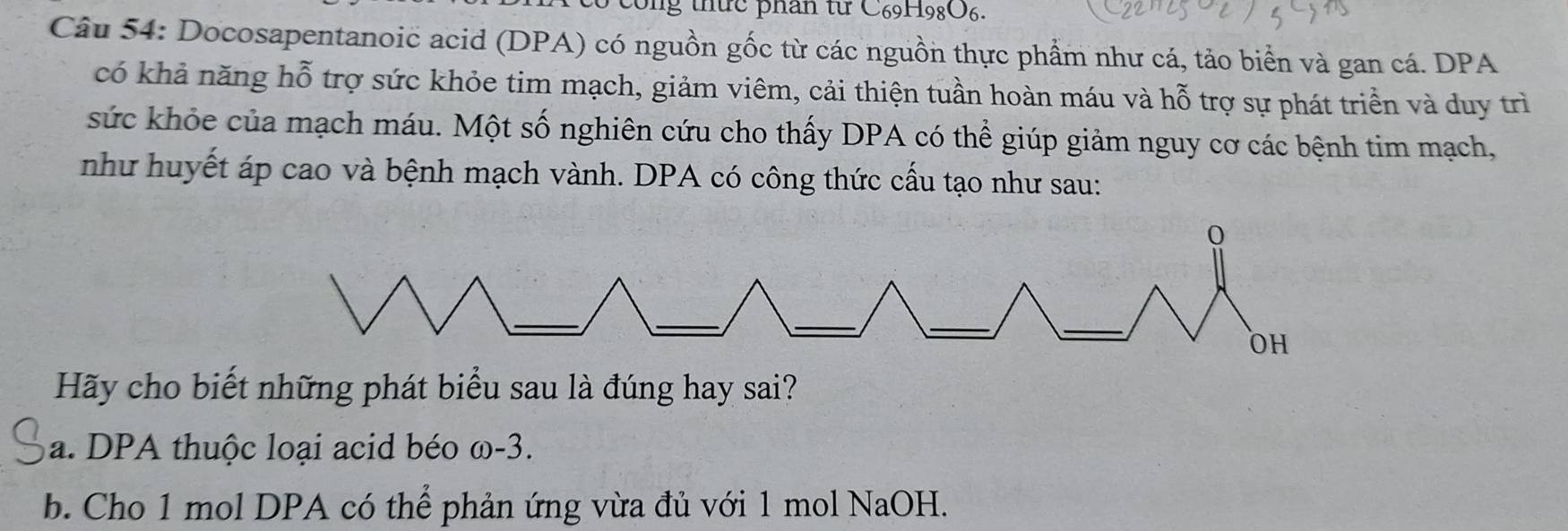 Ông thức phân từ C69H98O6. 
Câu 54: Docosapentanoic acid (DPA) có nguồn gốc từ các nguồn thực phẩm như cá, tảo biển và gan cá. DPA 
có khả năng hỗ trợ sức khỏe tim mạch, giảm viêm, cải thiện tuần hoàn máu và hỗ trợ sự phát triển và duy trì 
sức khỏe của mạch máu. Một số nghiên cứu cho thấy DPA có thể giúp giảm nguy cơ các bệnh tim mạch, 
như huyết áp cao và bệnh mạch vành. DPA có công thức cấu tạo như sau: 
Hãy cho biết những phát biểu sau là đúng hay sai? 
a. DPA thuộc loại acid béo 4 C_11 -3. 
b. Cho 1 mol DPA có thể phản ứng vừa đủ với 1 mol NaOH.