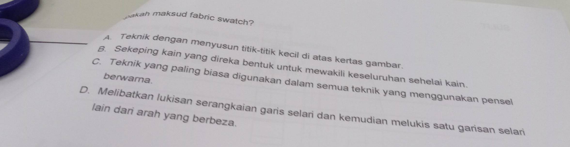 pakah maksud fabric swatch?
A. Teknik dengan menyusun titik-titik kecil di atas kertas gambar.
B. Sekeping kain yang direka bentuk untuk mewakili keseluruhan sehelai kain
berwarna.
C. Teknik yang paling biasa digunakan dalam semua teknik yang menggunakan pensel
D. Melibatkan lukisan serangkaian garis selari dan kemudian melukis satu garisan selari
lain dari arah yang berbeza.