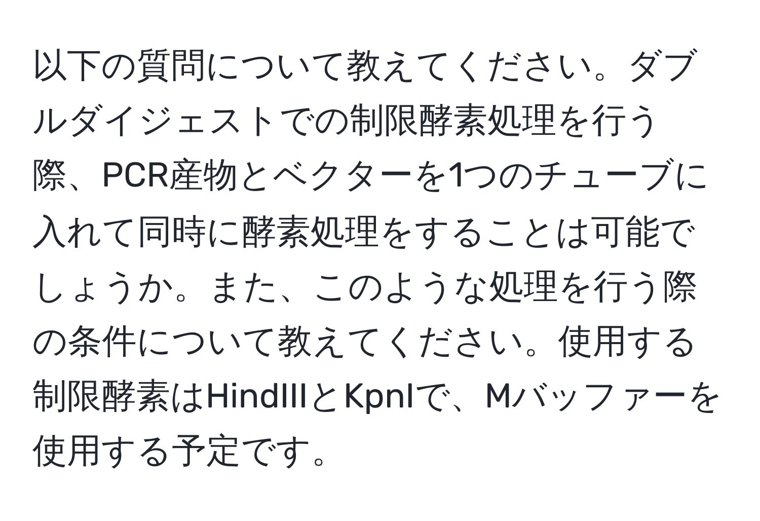 以下の質問について教えてください。ダブルダイジェストでの制限酵素処理を行う際、PCR産物とベクターを1つのチューブに入れて同時に酵素処理をすることは可能でしょうか。また、このような処理を行う際の条件について教えてください。使用する制限酵素はHindIIIとKpnIで、Mバッファーを使用する予定です。