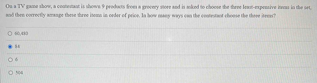 On a TV game show, a contestant is shown 9 products from a grocery store and is asked to choose the three least-expensive items in the set,
and then correctly arrange these three items in order of price. In how many ways can the contestant choose the three items?
60,480
84
6
504