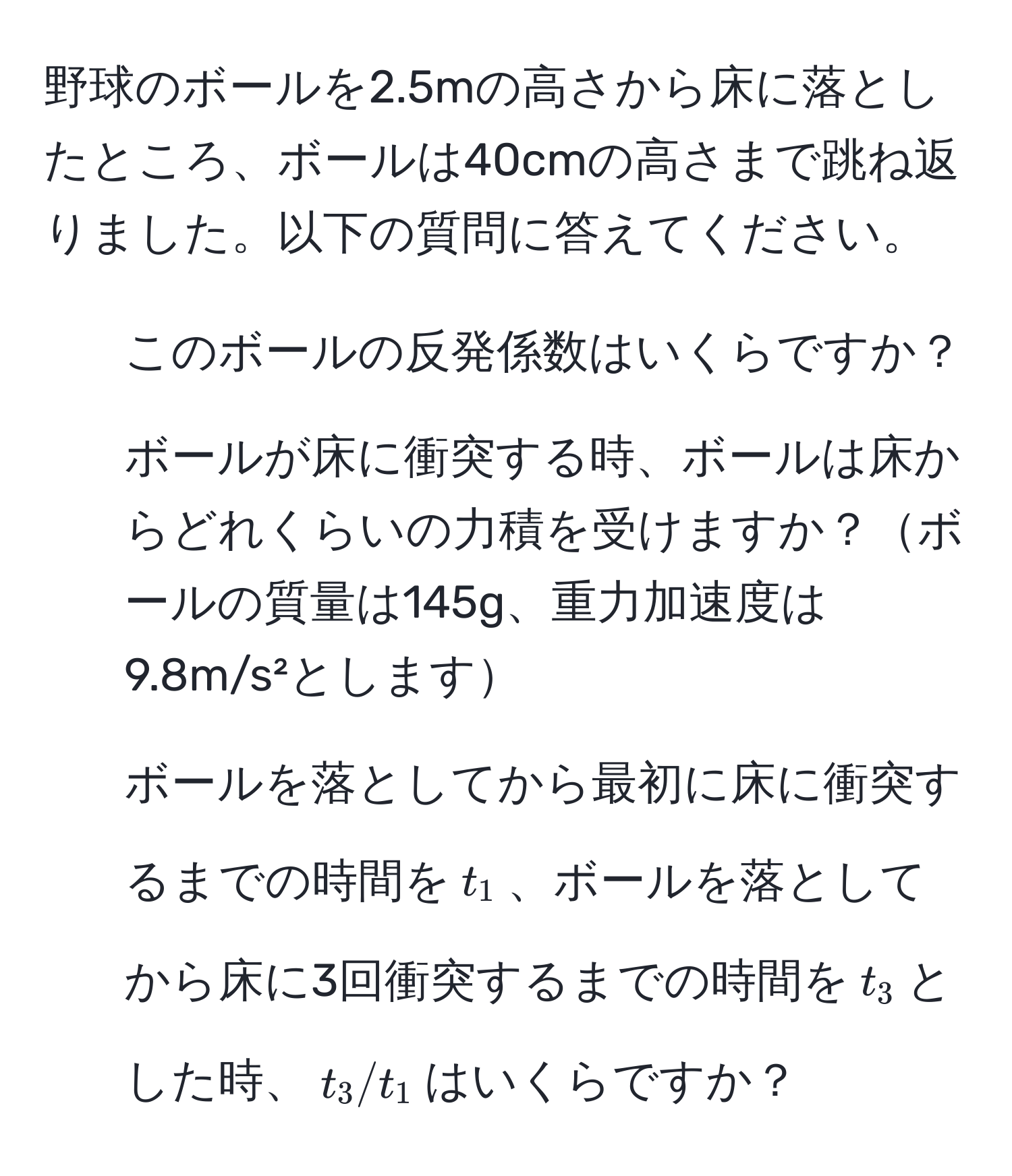 野球のボールを2.5mの高さから床に落としたところ、ボールは40cmの高さまで跳ね返りました。以下の質問に答えてください。  
1. このボールの反発係数はいくらですか？  
2. ボールが床に衝突する時、ボールは床からどれくらいの力積を受けますか？ボールの質量は145g、重力加速度は9.8m/s²とします  
3. ボールを落としてから最初に床に衝突するまでの時間を$t_1$、ボールを落としてから床に3回衝突するまでの時間を$t_3$とした時、$t_3/t_1$はいくらですか？