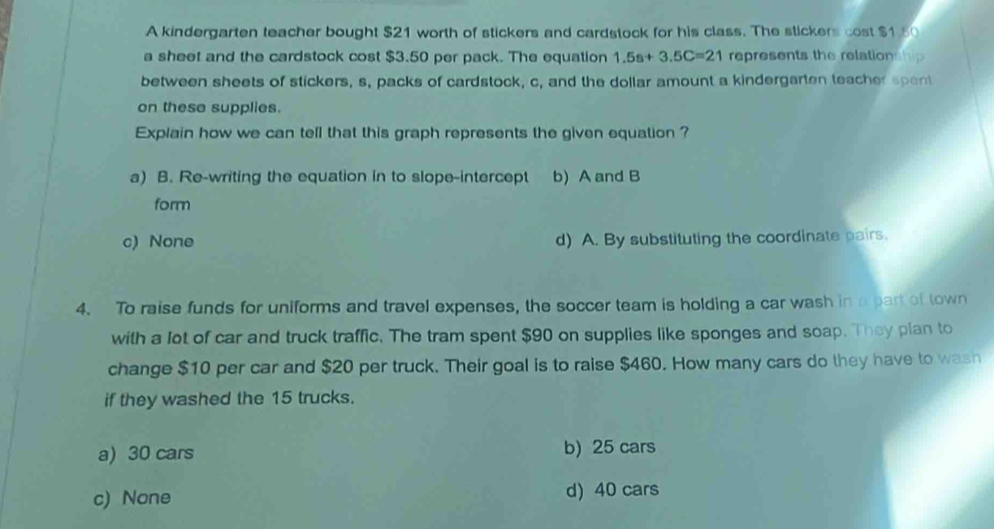 A kindergarten teacher bought $21 worth of stickers and cardstock for his class. The stickers cost $1.50
a sheet and the cardstock cost $3.50 per pack. The equation 1.5s+3.5C=21 represents the relation hip 
between sheets of stickers, s, packs of cardstock, c, and the dollar amount a kindergarten teacher spent
on these supplies.
Explain how we can tell that this graph represents the given equation ?
a) B. Re-writing the equation in to slope-intercept b) A and B
form
c) None d) A. By substituting the coordinate pairs.
4. To raise funds for uniforms and travel expenses, the soccer team is holding a car wash in a part of town
with a lot of car and truck traffic. The tram spent $90 on supplies like sponges and soap. They plan to
change $10 per car and $20 per truck. Their goal is to raise $460. How many cars do they have to wash
if they washed the 15 trucks.
a) 30 cars b) 25 cars
c) None d) 40 cars