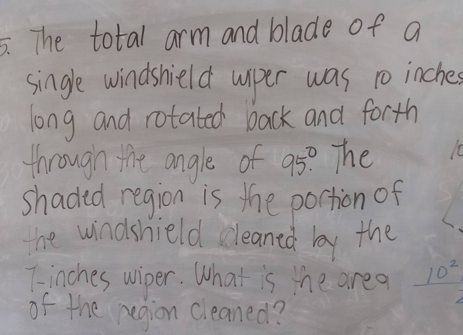 The total arm and blade of a 
single windshield wper was to inches 
long and rotated back and forth 
through the angle of 95° The
10
shaded region is the portion of 
ne windshield cleaned by the 
Tinches wiper. What is the area  10^2/2 
of the region cleaned?