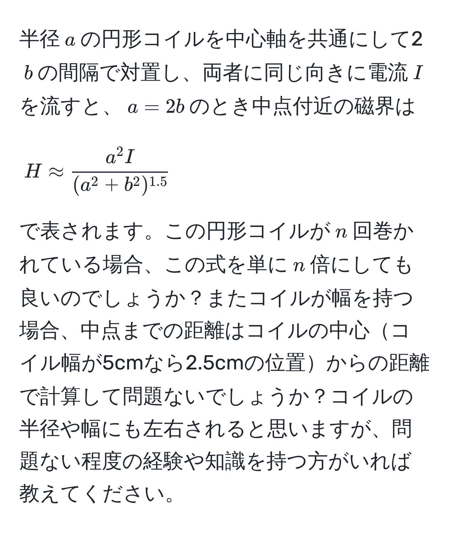 半径$a$の円形コイルを中心軸を共通にして2$b$の間隔で対置し、両者に同じ向きに電流$I$を流すと、$a=2b$のとき中点付近の磁界は
$$H approx fraca^(2 I)(a^(2 + b^2)^1.5)$$
で表されます。この円形コイルが$n$回巻かれている場合、この式を単に$n$倍にしても良いのでしょうか？またコイルが幅を持つ場合、中点までの距離はコイルの中心コイル幅が5cmなら2.5cmの位置からの距離で計算して問題ないでしょうか？コイルの半径や幅にも左右されると思いますが、問題ない程度の経験や知識を持つ方がいれば教えてください。