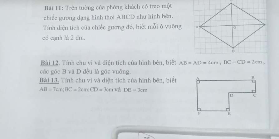 Trên tường của phòng khách có treo một 
chiếc gương dạng hình thoi ABCD như hình bên. 
Tính diện tích của chiếc gương đó, biết mỗi ô vuông 
có cạnh là 2 dm. 
Bài 12. Tính chu vi và diện tích của hình bên, biết AB=AD=4cm, BC=CD=2cm, 
các góc B và D đều là góc vuông. 
Bài 13. Tính chu vi và diện tích của hình bên, biết
AB=7cm; BC=2cm; CD=3cm và DE=3cm