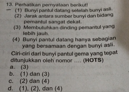 Perhatikan pernyataan berikut!
(1) Bunyi pantul datang setelah bunyi asli.
(2) Jarak antara sumber bunyi dan bidang
pemantul sangat dekat.
(3) Membutuhkan dinding pemantul yang
lebih jauh.
(4) Bunyi pantul datang hanya sebagian
yang bersamaan dengan bunyi asli.
Ciri-ciri dari bunyi pantul gema yang tepat
ditunjukkan oleh nomor .... (HOTS)
a. (3)
b. (1) dan (3)
c. (2) dan (4)
d. (1), (2), dan (4)