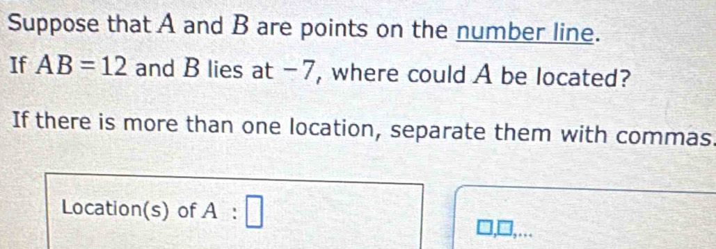 Suppose that A and B are points on the number line. 
If AB=12 and B lies at -7, where could A be located? 
If there is more than one location, separate them with commas 
Location(s) of 1 : □ 
□ ...