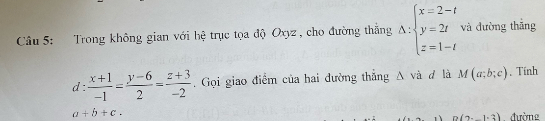 Trong không gian với hệ trục tọa độ Oxyz , cho đường thắng Delta :beginarrayl x=2-t y=2t z=1-tendarray. và đường thắng 
d :  (x+1)/-1 = (y-6)/2 = (z+3)/-2 . Gọi giao điểm của hai đường thắng △ va d là M(a;b;c). Tính
a+b+c.
B(2· _ 1· 3) đường