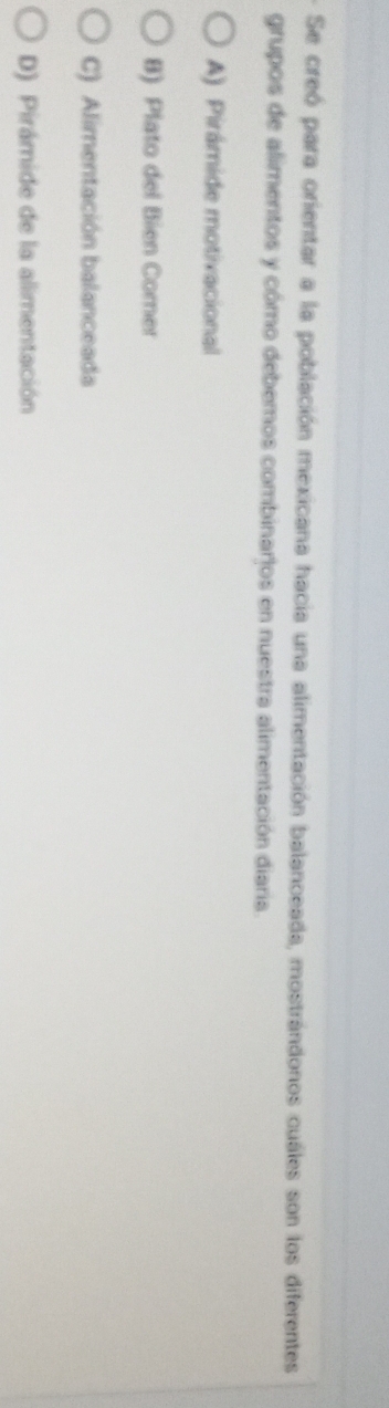 Se creó para orientar a la población mexicana hacia una alimentación balanceada, mostrándonos cuales son los diferentes
grupos de alimentos y cómo debemos combinarjos en nuestra alimentación diaria.
A) Pirámide motivacional
B) Plato del Bien Corer
C) Alimentación balanceada
D) Pirámide de la alimentación