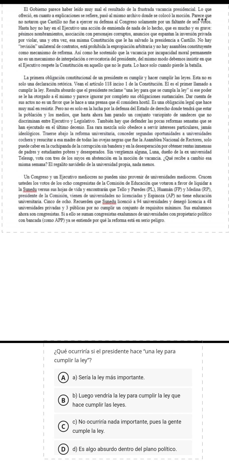 El Gobierno parece haber leído muy mal el resultado de la frustrada vacancia presidencial. Lo que
ofreció, en cuanto a explicaciones se refiere, pasó al mismo archivo donde se colocó la moción. Parece que
no notaron que Castillo no fue a ejercer su defensa al Congreso solamente por un faltante de seis votos.
Hasta hoy no hay en el Ejecutivo una acción de enmienda de nada de lo hecho, que es mucho y es grave:
pésimos nombramientos, asociación con personajes corruptos, anuncios que espantan la inversión privada
por violar, una y otra vez, esa misma Constitución que le ha salvado la presidencia a Castillo. No hay
“revisión' unilateral de contratos, está prohibida la expropiación arbitraria y no hay asamblea constituyente
como mecanismo de reforma. Así como he sostenido que la vacancia por incapacidad moral permanente
no es un mecanismo de interpelación o revocatoria del presidente, del mismo modo debemos insistir en que
el Ejecutivo respete la Constitución en aquello que no le gusta. Lo hace solo cuando pierde la batalla.
La primera obligación constitucional de un presidente es cumplir y hacer cumplir las leyes. Esta no es
solo una declaración retórica. Vean el artículo 118 inciso 1 de la Constitución. El es el primer llamado a
cumplir la ley. Resulta absurdo que el presidente reclame “una ley para que se cumpla la ley” si ese poder
se le ha otorgado a él mismo y parece ignorar por completo sus obligaciones sustanciales. Dar cuenta de
sus actos no es un favor que le hace a una prensa que él considera hostil. Es una obligación legal que hace
muy mal en resistir. Pero no es solo en la lucha por la defensa del Estado de derecho donde tendrá que estar
la población y los medios, que hasta ahora han parado un conjunto variopinto de sandeces que no
discriminan entre Ejecutivo y Legislativo. También hay que defender las pocas reformas sensatas que se
han ejecutado en el último decenio. Esa rara mezcla solo obedece a servir intereses particulares, jamás
ideológicos. Traerse abajo la reforma universitaria, conceder segundas oportunidades a universidades
cochera y resucitar a esa madre de todas las ovejas negras que fue la Asamblea Nacional de Rectores, solo
puede caber en la cuchipanda de la corrupción sin bandera y en la desesperación por obtener rentas inmensas
de padres y estudiantes pobres y desesperados. Sin vergüenza alguna, Luna, dueño de la ex universidad
Telesup, vota con tres de los suyos en abstención en la moción de vacancia. ¿Qué recibe a cambio esa
misma semana? El regalito navideño de la universidad propia, nada menos.
Un Congreso y un Ejecutivo mediocres no pueden sino provenir de universidades mediocres. Crucen
ustedes los votos de los ocho congresistas de la Comisión de Educación que votaron a favor de liquidar a
la Sunedu versus sus hojas de vida y encontrarán que Tello y Paredes (PL), Huamán (FP) y Medina (RP),
presidente de la Comisión, vienen de universidades no licenciadas y Espinoza (AP) no tiene educación
universitaria. Cinco de ocho. Recuerden que Sunedu licenció a 94 universidades y denegó licencia a 48
universidades privadas y 3 públicas por no cumplir un conjunto de requisitos mínimos. Sus exalumnos
ahora son congresistas. Si a ello se suman congresistas exalumnos de universidades con propietario político
con bancada (como APP) ya se entiende por qué la reforma está en serio peligro.
¿Qué ocurriría si el presidente hace "una ley para
cumplir la ley"?
A ) a) Sería la ley más importante.
b) Luego vendría la ley para cumplir la ley que
B hace cumplir las leyes.
c) No ocurriría nada importante, pues la gente
C cumple la ley.
D )d) Es algo absurdo dentro del plano político.