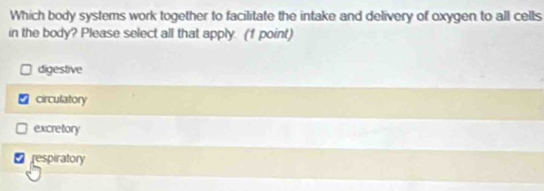Which body systems work together to facilitate the intake and delivery of oxygen to all cells
in the body? Please select all that apply. (1 point)
digestive
a circulatory
excretory
D respiratory