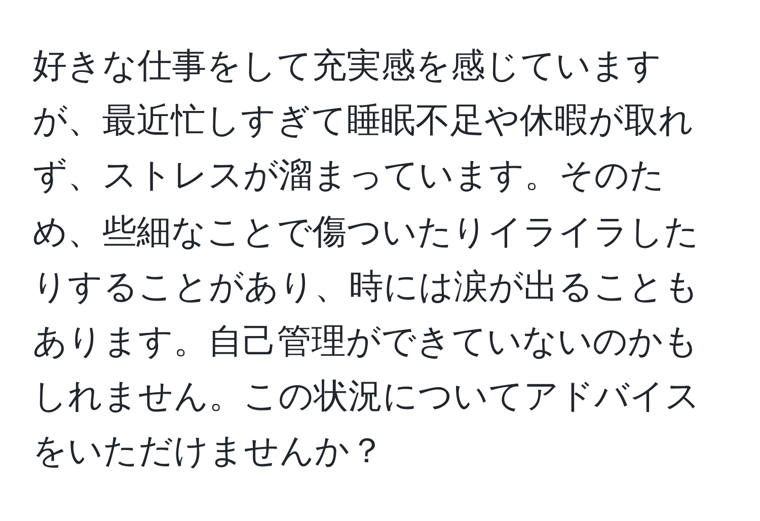 好きな仕事をして充実感を感じていますが、最近忙しすぎて睡眠不足や休暇が取れず、ストレスが溜まっています。そのため、些細なことで傷ついたりイライラしたりすることがあり、時には涙が出ることもあります。自己管理ができていないのかもしれません。この状況についてアドバイスをいただけませんか？