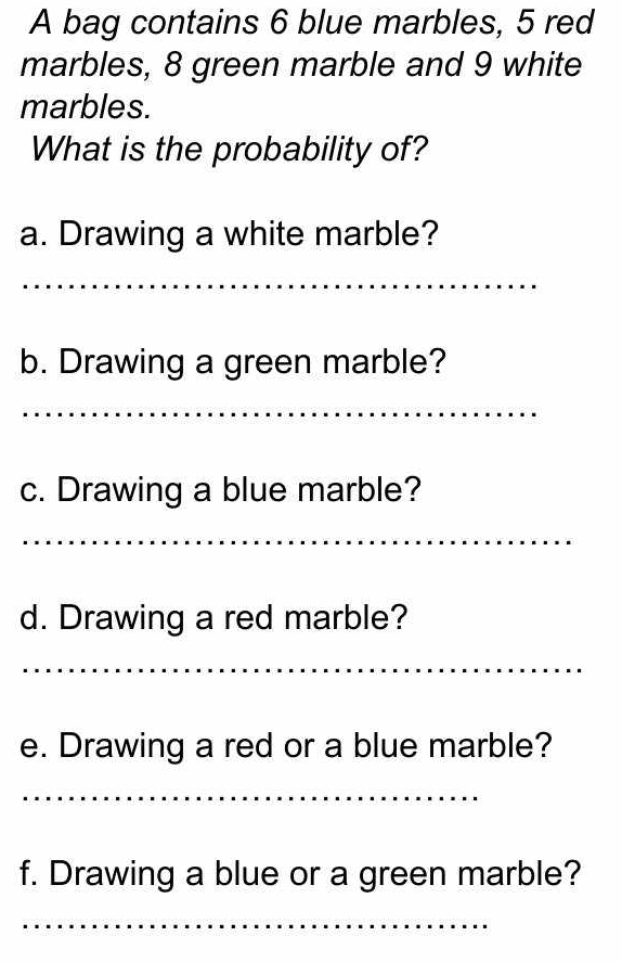 A bag contains 6 blue marbles, 5 red 
marbles, 8 green marble and 9 white 
marbles. 
What is the probability of? 
a. Drawing a white marble? 
_ 
b. Drawing a green marble? 
_ 
c. Drawing a blue marble? 
_ 
d. Drawing a red marble? 
_ 
e. Drawing a red or a blue marble? 
_ 
f. Drawing a blue or a green marble? 
_