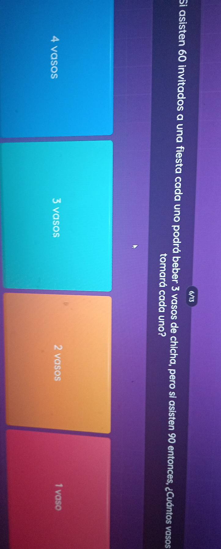 6/13
Si asisten 60 invitados a una fiesta cada uno podrá beber 3 vasos de chicha, pero si asisten 90 entonces, ¿Cuántos vasos
tomará cada uno?
4 vasos 3 vasos 2 vasos 1 vaso