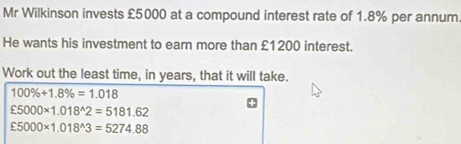 Mr Wilkinson invests £5000 at a compound interest rate of 1.8% per annum 
He wants his investment to earn more than £1200 interest. 
Work out the least time, in years, that it will take.
100% +1.8% =1.018
xi 5000* 1.018^(wedge)2=5181.62
xi 5000* 1.018^(wedge)3=5274.88