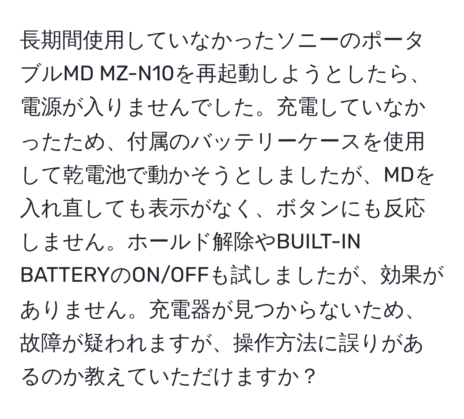 長期間使用していなかったソニーのポータブルMD MZ-N10を再起動しようとしたら、電源が入りませんでした。充電していなかったため、付属のバッテリーケースを使用して乾電池で動かそうとしましたが、MDを入れ直しても表示がなく、ボタンにも反応しません。ホールド解除やBUILT-IN BATTERYのON/OFFも試しましたが、効果がありません。充電器が見つからないため、故障が疑われますが、操作方法に誤りがあるのか教えていただけますか？