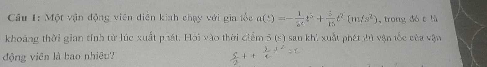 Một vận động viên điền kinh chạy với gia tốc a(t)=- 1/24 t^3+ 5/16 t^2(m/s^2) , trong đó t là 
khoảng thời gian tính từ lúc xuất phát. Hỏi vào thời điểm 5(s) sau khi xuất phát thì vận tốc của vận 
động viên là bao nhiêu?