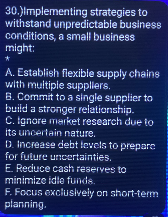 30.)Implementing strategies to
withstand unpredictable business
conditions, a small business
might:
*
A. Establish flexible supply chains
with multiple suppliers.
B. Commit to a single supplier to
build a stronger relationship.
C. Ignore market research due to
its uncertain nature.
D. Increase debt levels to prepare
for future uncertainties.
E. Reduce cash reserves to
minimize idle funds.
F. Focus exclusively on short-term
planning.