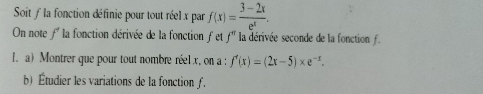 Soit fla fonction définie pour tout réel x par f(x)= (3-2x)/e^x . 
On note f' la fonction dérivée de la fonction fet f'' la dérivée seconde de la fonction f.
1. a) Montrer que pour tout nombre réel x, on a : f'(x)=(2x-5)* e^(-x). 
b) Étudier les variations de la fonction f.