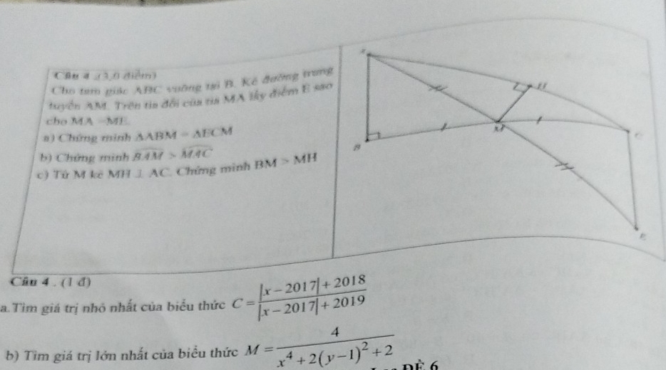 Cầu4 (3,0 dtiểm) 
Cho tam giác ABC vuỡng tại B. Kế đưỡng trang 
tuyển AM. Trên tia đổi của tỉa MA lky điểm E sao 
cho MA -ME 
a) Chứng mình △ ABM=△ ECM
b) Chứng minh widehat BAM>widehat MAC
c) Tứ M kê MH⊥ AC Chứng mình BM>MH
Câu 4 . (1 d) 
a. Tìm giá trị nhỏ nhất của biểu thức C= (|x-2017|+2018)/|x-2017|+2019 
b) Tìm giá trị lớn nhất của biểu thức M=frac 4x^4+2(y-1)^2+2 Để 6