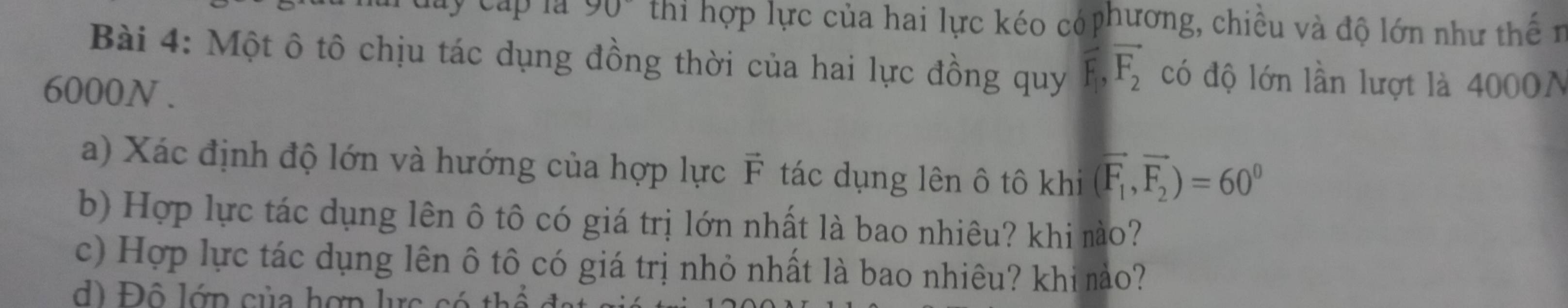 90° thi hợp lực của hai lực kéo có phương, chiều và độ lớn như thế n 
Bài 4: Một ô tô chịu tác dụng đồng thời của hai lực đồng quy vector F_1, vector F_2 có độ lớn lần lượt là 4000N
6000N. 
a) Xác định độ lớn và hướng của hợp lực F tác dụng lên ô tô khi (vector F_1,vector F_2)=60^0
b) Hợp lực tác dụng lên ô tô có giá trị lớn nhất là bao nhiêu? khi mào? 
c) Hợp lực tác dụng lên ô tô có giá trị nhỏ nhất là bao nhiêu? khi mào? 
d Độ lớp của hợn lực c t